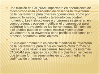 Una función de CAD/CAM importante en operaciones de mecanizado es la posibilidad de describir la trayectoria de la herramienta para diversas operaciones, como por ejemplo torneado, fresado y taladrado con control numérico. Las instrucciones o programas se generan en computadora, y pueden modificar el programador para optimizar la trayectoria de las herramientas. El ingeniero o el técnico pueden entonces mostrar y comprobar visualmente si la trayectoria tiene posibles colisiones con prensas, soportes u otros objetos. En cualquier momento es posible modificar la trayectoria de la herramienta para tener en cuenta otras formas de piezas que se vayan a mecanizar. También, los sistemas CAD/CAM son capaces de codificar y clasificar las piezas que tengan formas semejantes en grupos, mediante codificación alfanumérica. 