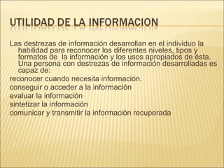Las destrezas de información desarrollan en el individuo la habilidad para reconocer los diferentes niveles, tipos y formatos de  la información y los usos apropiados de ésta. Una persona con destrezas de información desarrolladas es capaz de: reconocer cuando necesita información. conseguir o acceder a la información evaluar la información sintetizar la información comunicar y transmitir la información recuperada    