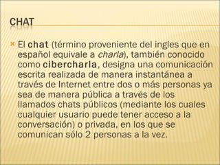 El  chat  (término proveniente del ingles que en español equivale a  charla ), también conocido como  cibercharla , designa una comunicación escrita realizada de manera instantánea a través de Internet entre dos o más personas ya sea de manera pública a través de los llamados chats públicos (mediante los cuales cualquier usuario puede tener acceso a la conversación) o privada, en los que se comunican sólo 2 personas a la vez.  