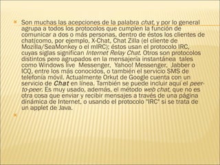 Son muchas las acepciones de la palabra  chat , y por lo general agrupa a todos los protocolos que cumplen la función de comunicar a dos o más personas, dentro de éstos los clientes de chat(como, por ejemplo, X-Chat, Chat Zilla (el cliente de Mozilla/SeaMonkey o el mIRC); éstos usan el protocolo IRC, cuyas siglas significan  Internet Relay Chat . Otros son protocolos distintos pero agrupados en la mensajería instantánea  tales como Windows live  Messenger,  Yahoo! Messenger,  Jabber o ICQ, entre los más conocidos, o también el servicio SMS de telefonía móvil. Actualmente Orkut de Google cuenta con un servicio de  Chat  en línea. También se puede incluir aquí el  peer-to-peer . Es muy usado, además, el método  web chat , que no es otra cosa que enviar y recibir mensajes a través de una página dinámica de Internet, o usando el protocolo "IRC" si se trata de un applet de Java.   