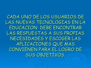 CADA UNO DE LOS USUARIOS DE LAS NUEVAS TECNOLOGIAS EN LA EDUCACION  DEBE ENCONTRAR LAS RESPUESTAS A SUS PROPIAS NECESIDADES Y ESCOGER LAS APLICACIONES QUE MAS CONVIENEN PARA EL LOGRO DE SUS OBJETIVOS. 