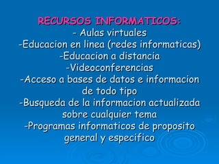 RECURSOS INFORMATICOS: - Aulas virtuales -Educacion en linea (redes informaticas) -Educacion a distancia -Videoconferencias -Acceso a bases de datos e informacion de todo tipo -Busqueda de la informacion actualizada sobre cualquier tema -Programas informaticos de proposito general y especifico 