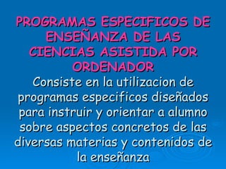 PROGRAMAS ESPECIFICOS DE ENSEÑANZA DE LAS CIENCIAS ASISTIDA POR ORDENADOR Consiste en la utilizacion de programas especificos diseñados para instruir y orientar a alumno sobre aspectos concretos de las diversas materias y contenidos de la enseñanza 