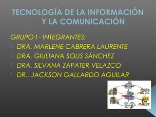 TECNOLOGÍA DE LA INFORMACIÓN
Y LA COMUNICACIÓN
GRUPO I - INTEGRANTES:
 DRA. MARLENE CABRERA LAURENTE
 DRA. GIULIANA SOLIS SÁNCHEZ
 DRA. SILVANA ZAPATER VELAZCO
 DR.. JACKSON GALLARDO AGUILAR
 