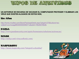  TIPOS DE ANTIVIRUSUN ANTIVIRUS SE ENCARGA DE VACUNAR EL COMPUTADOR PROTEGER Y ELIMINAR LOS VIRUS QUE EXISTEN ALGUNOS DE ESTOS SON; Mc Afee http://home.mcafee.com/Store/PackageDetail.aspx?pkgid=275&culture=es-co&eid=covmcaggl89300000006071s&adid=7862607662&PANDA	http://www.pandasecurity.com/spain/homeusers/solutions/activescan/NOD32http://nod32-anti-virus.softonic.com/KASPERSKYhttp://latam.kaspersky.com/?sitepref=colombia?