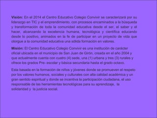 Visión: En el 2014 el Centro Educativo Colegio Convivir se caracterizará por su
liderazgo en TIC y el emprendimiento, con procesos encaminados a la búsqueda
y transformación de toda la comunidad educativa desde el ser, el saber y el
hacer, alcanzando la excelencia humana, tecnológica y científica educando
desde lo positivo, animados en la fe de participar en un proyecto de vida que
otorgue a la comunidad educativa una sólida formación en valores.

Misión: El Centro Educativo Colegio Convivir es una institución de carácter
oficial ubicada en el municipio de San Juan de Girón, creada en el año 2004 y
que actualmente cuenta con cuatro (4) sede, una (1) urbana y tres (3) rurales y
ofrece los grados Pre- escolar y básica secundaria hasta el grado octavo.

Esta basada en la formación de niños y jóvenes donde se promueven el respeto
por los valores humanos, sociales y culturales con alta calidad académica y un
gran sentido espiritual y donde se incentiva la participación ciudadana, el uso
responsable de las herramientas tecnológicas para su aprendizaje, la
solidaridad y la justicia social.
 