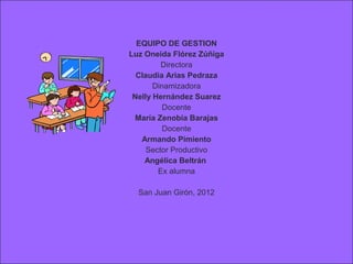 EQUIPO DE GESTION
Luz Oneida Flórez Zúñiga
         Directora
  Claudia Arias Pedraza
       Dinamizadora
 Nelly Hernández Suarez
          Docente
 María Zenobia Barajas
          Docente
   Armando Pimiento
     Sector Productivo
    Angélica Beltrán
        Ex alumna

  San Juan Girón, 2012
 