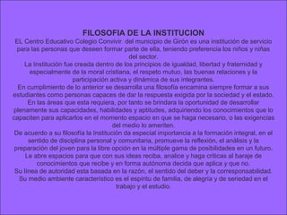 FILOSOFIA DE LA INSTITUCION
 EL Centro Educativo Colegio Convivir del municipio de Girón es una institución de servicio
  para las personas que deseen formar parte de ella, teniendo preferencia los niños y niñas
                                            del sector.
    La Institución fue creada dentro de los principios de igualdad, libertad y fraternidad y
       especialmente de la moral cristiana, el respeto mutuo, las buenas relaciones y la
                      participación activa y dinámica de sus integrantes.
  En cumplimiento de lo anterior se desarrolla una filosofía encamina siempre formar a sus
estudiantes como personas capaces de dar la respuesta exigida por la sociedad y el estado.
      En las áreas que esta requiera, por tanto se brindara la oportunidad de desarrollar
plenamente sus capacidades, habilidades y aptitudes, adquiriendo los conocimientos que lo
capaciten para aplicarlos en el momento espacio en que se haga necesario, o las exigencias
                                      del medio lo ameriten.
 De acuerdo a su filosofía la Institución da especial importancia a la formación integral, en el
      sentido de disciplina personal y comunitaria, promueve la reflexión, el análisis y la
 preparación del joven para la libre opción en la múltiple gama de posibilidades en un futuro.
     Le abre espacios para que con sus ideas reciba, analice y haga criticas al baraje de
         conocimientos que recibe y en forma autónoma decida que aplica y que no.
 Su línea de autoridad esta basada en la razón, el sentido del deber y la corresponsabilidad.
   Su medio ambiente característico es el espíritu de familia, de alegría y de seriedad en el
                                       trabajo y el estudio.
 