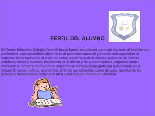 PERFIL DEL ALUMNO

El Centro Educativo Colegio Convivir busca formar estudiantes para que ingresen al bachillerato,
autónomos, con capacidad critica frente al acontecer nacional y mundial con capacidad de
inquietud investigativa en el orden de todos los campos de la ciencia, poseedor de valores
estéticos, éticos y morales; respetuoso de si mismo y de sus semejantes, capaz de crear y
mantener su propia cultura y con el compromiso consciente de participar activamente en el
desarrollo social, político, económico, tanto de su comunidad como del país, respetando los
principios democráticos contenidos en la Constitución Política de Colombia .
 