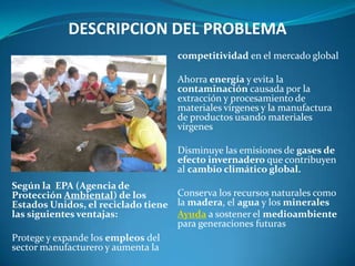 DESCRIPCION DEL PROBLEMA
                                    competitividad en el mercado global

                                    Ahorra energía y evita la
                                    contaminación causada por la
                                    extracción y procesamiento de
                                    materiales vírgenes y la manufactura
                                    de productos usando materiales
                                    vírgenes

                                    Disminuye las emisiones de gases de
                                    efecto invernadero que contribuyen
                                    al cambio climático global.
Según la EPA (Agencia de
Protección Ambiental) de los       Conserva los recursos naturales como
Estados Unidos, el reciclado tiene la madera, el agua y los minerales
las siguientes ventajas:           Ayuda a sostener el medioambiente
                                   para generaciones futuras
Protege y expande los empleos del
sector manufacturero y aumenta la
 
