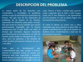 DESCRIPCION DEL PROBLEMA
La mayor parte de los desechos son                 cajas, frascos o latas y usarlas para guardar
reutilizables y reciclables, el problema           cosas. Logrando que el niño o niña tengan
estriba en que al mezclarlos se convierten en      como fin el uso didáctico y de aprendizaje
basura. Así que una de las soluciones al           con los mismos, lo cual se quiere lograr con
problema de la basura es no hacerla,               la creación de este proyecto.
separando los desechos para poder reciclar.
Hay que tener en cuenta también que resulta        Si todos le dieran un nuevo uso a estos
prácticamente imposible que la basura              materiales que para muchos es inservible, se
desaparezca por sí sola; basta con saber el        estaría contribuyendo a que en el mundo no
tiempo que necesitan algunos materiales            hubiese tanta contaminación y mal uso de
para deteriorarse en la naturaleza: un tallo de    los recursos naturales.
bambú puede tardar en desaparecer de 1 a 3
años, pero los plásticos o las botellas de
cristal pueden permanecer intactos de 500 a
1.000 años.

Dado     que      es      fundamental      que
comprendamos que para ayudar a nuestro
planeta es necesario tomar en cuenta que
debemos usar esos materiales y reusarlos,
donde Reusar es tratar de darle algún uso a la
basura antes de tirarla, por ejemplo, forrar las
 