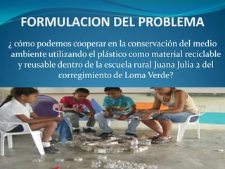 FORMULACION DEL PROBLEMA
¿ cómo podemos cooperar en la conservación del medio
 ambiente utilizando el plástico como material reciclable
   y reusable dentro de la escuela rural Juana Julia 2 del
              corregimiento de Loma Verde?
 