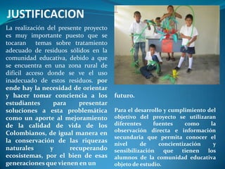 JUSTIFICACION
La realización del presente proyecto
es muy importante puesto que se
tocaran temas sobre tratamiento
adecuado de residuos sólidos en la
comunidad educativa, debido a que
se encuentra en una zona rural de
difícil acceso donde se ve el uso
inadecuado de estos residuos. por
ende hay la necesidad de orientar
y hacer tomar conciencia a los         futuro.
estudiantes      para     presentar
soluciones a esta problemática         Para el desarrollo y cumplimiento del
como un aporte al mejoramiento         objetivo del proyecto se utilizaran
de la calidad de vida de los           diferentes     fuentes    como     la
                                       observación directa e información
Colombianos, de igual manera en
                                       secundaria que permita conocer el
la conservación de las riquezas
                                       nivel     de     concientización    y
naturales       y      recuperando     sensibilización    que   tienen   los
ecosistemas, por el bien de esas       alumnos de la comunidad educativa
generaciones que vienen en un          objeto de estudio.
 