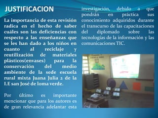 JUSTIFICACION                       investigación, debido a que
                                    pondrán      en     práctica    sus
La importancia de esta revisión     conocimiento adquiridos durante
radica en el hecho de saber         el transcurso de las capacitaciones
cuáles son las deficiencias con     del     diplomado      sobre     las
respecto a las enseñanzas que       tecnologías de la información y las
se les han dado a los niños en      comunicaciones TIC.
cuanto       al    reciclaje   y
reutilización de materiales
plásticos(envases)     para   la
conservación       del     medio
ambiente de la sede escuela
rural mixta Juana Julia 2 de la
I.E san José de loma verde.

Por   último    es    importante
mencionar que para los autores es
de gran relevancia adelantar esta
 