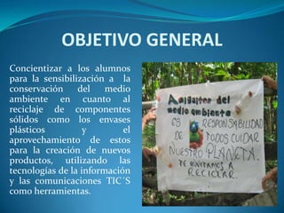 OBJETIVO GENERAL
Concientizar a los alumnos
para la sensibilización a la
conservación     del    medio
ambiente en cuanto al
reciclaje de componentes
sólidos como los envases
plásticos          y        el
aprovechamiento de estos
para la creación de nuevos
productos, utilizando las
tecnologías de la información
y las comunicaciones TIC´S
como herramientas.
 