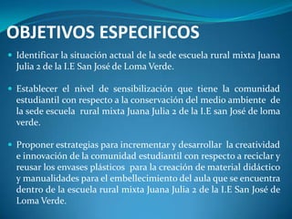 OBJETIVOS ESPECIFICOS
 Identificar la situación actual de la sede escuela rural mixta Juana
  Julia 2 de la I.E San José de Loma Verde.

 Establecer el nivel de sensibilización que tiene la comunidad
  estudiantil con respecto a la conservación del medio ambiente de
  la sede escuela rural mixta Juana Julia 2 de la I.E san José de loma
  verde.

 Proponer estrategias para incrementar y desarrollar la creatividad
  e innovación de la comunidad estudiantil con respecto a reciclar y
  reusar los envases plásticos para la creación de material didáctico
  y manualidades para el embellecimiento del aula que se encuentra
  dentro de la escuela rural mixta Juana Julia 2 de la I.E San José de
  Loma Verde.
 
