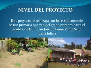 NIVEL DEL PROYECTO

 Este proyecto se realizara con los estudiantes de
básica primaria que van del grado primero hasta el
  grado 5 de la I.E San José de Loma Verde Sede
                    Juana Julia 2
 