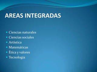 AREAS INTEGRADAS

 Ciencias naturales
 Ciencias sociales
 Artística
 Matemáticas
 Ética y valores
 Tecnología
 