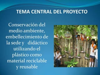 TEMA CENTRAL DEL PROYECTO

 Conservación del
 medio ambiente,
embellecimiento de
la sede y didáctico
    utilizando el
   plástico como
 material reciclable
     y reusable
 