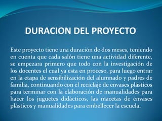 DURACION DEL PROYECTO
Este proyecto tiene una duración de dos meses, teniendo
en cuenta que cada salón tiene una actividad diferente,
se empezara primero que todo con la investigación de
los docentes el cual ya esta en proceso, para luego entrar
en la etapa de sensibilización del alumnado y padres de
familia, continuando con el reciclaje de envases plásticos
para terminar con la elaboración de manualidades para
hacer los juguetes didácticos, las macetas de envases
plásticos y manualidades para embellecer la escuela.
 