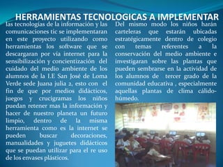 HERRAMIENTAS TECNOLOGICAS A IMPLEMENTAR
las tecnologías de la información y las   Del mismo modo los niños harán
comunicaciones tic se implementaran       carteleras que estarán ubicadas
en este proyecto utilizando como          estratégicamente dentro de colegio
herramientas los software que se          con     temas   referentes   a    la
descargaran por vía internet para la      conservación del medio ambiente e
sensibilización y concientización del     investigaran sobre las plantas que
cuidado del medio ambiente de los         pueden sembrarse en la actividad de
alumnos de la I.E San José de Loma        los alumnos de tercer grado de la
Verde sede Juana julia 2, esto con el     comunidad educativa , especialmente
fin de que por medios didácticos,         aquellas plantas de clima cálido-
juegos y crucigramas los niños            húmedo.
puedan retener mas la información y
hacer de nuestro planeta un futuro
limpio, dentro de la misma
herramienta como es la internet se
pueden       buscar       decoraciones,
manualidades y juguetes didácticos
que se puedan utilizar para el re uso
de los envases plásticos.
 