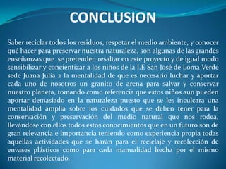 CONCLUSION
Saber reciclar todos los residuos, respetar el medio ambiente, y conocer
qué hacer para preservar nuestra naturaleza, son algunas de las grandes
enseñanzas que se pretenden resaltar en este proyecto y de igual modo
sensibilizar y concientizar a los niños de la I.E San José de Loma Verde
sede Juana Julia 2 la mentalidad de que es necesario luchar y aportar
cada uno de nosotros un granito de arena para salvar y conservar
nuestro planeta, tomando como referencia que estos niños aun pueden
aportar demasiado en la naturaleza puesto que se les inculcara una
mentalidad amplia sobre los cuidados que se deben tener para la
conservación y preservación del medio natural que nos rodea,
llevándose con ellos todos estos conocimientos que en un futuro son de
gran relevancia e importancia teniendo como experiencia propia todas
aquellas actividades que se harán para el reciclaje y recolección de
envases plásticos como para cada manualidad hecha por el mismo
material recolectado.
 