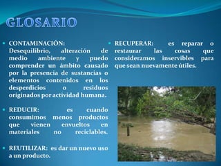  CONTAMINACIÓN:                    RECUPERAR:        es   reparar o
  Desequilibrio,    alteración    de   restaurar   las   cosas     que
  medio    ambiente      y    puedo    consideramos inservibles para
  comprender un ámbito causado         que sean nuevamente útiles.
  por la presencia de sustancias o
  elementos contenidos en los
  desperdicios       o      residuos
  originados por actividad humana.

 REDUCIR:          es     cuando
  consumimos menos productos
  que    vienen    envueltos    en
  materiales    no     reciclables.

 REUTILIZAR: es dar un nuevo uso
  a un producto.
 
