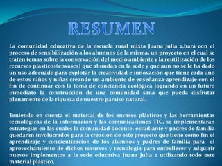 La comunidad educativa de la escuela rural mixta Juana julia 2,hará con el
proceso de sensibilización a los alumnos de la misma, un proyecto en el cual se
traten temas sobre la conservación del medio ambiente y la reutilización de los
recursos plásticos(envases) que abundan en la sede y que aun no se le ha dado
un uso adecuado para explotar la creatividad e innovación que tiene cada uno
de estos niños y niñas creando un ambiente de enseñanza-aprendizaje con el
fin de continuar con la toma de conciencia ecológica logrando en un futuro
inmediato la construcción de una comunidad sana que pueda disfrutar
plenamente de la riqueza de nuestro paraíso natural.

Teniendo en cuenta el material de los envases plásticos y las herramientas
tecnológicas de la información y las comunicaciones TIC, se implementaran
estrategias en las cuales la comunidad docente, estudiante y padres de familia
quedaran involucrados para la creación de este proyecto que tiene como fin el
aprendizaje y concientización de los alumnos y padres de familia para el
aprovechamiento de dichos recursos y tecnología para embellecer y adquirir
nuevos implementos a la sede educativa Juana Julia 2 utilizando todo este
material plástico.
 