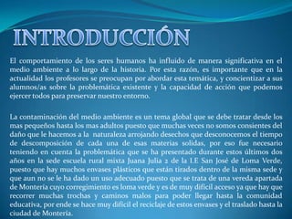 El comportamiento de los seres humanos ha influido de manera significativa en el
medio ambiente a lo largo de la historia. Por esta razón, es importante que en la
actualidad los profesores se preocupan por abordar esta temática, y concientizar a sus
alumnos/as sobre la problemática existente y la capacidad de acción que podemos
ejercer todos para preservar nuestro entorno.

La contaminación del medio ambiente es un tema global que se debe tratar desde los
mas pequeños hasta los mas adultos puesto que muchas veces no somos consientes del
daño que le hacemos a la naturaleza arrojando desechos que desconocemos el tiempo
de descomposición de cada una de esas materias solidas, por eso fue necesario
teniendo en cuenta la problemática que se ha presentado durante estos últimos dos
años en la sede escuela rural mixta Juana Julia 2 de la I.E San José de Loma Verde,
puesto que hay muchos envases plásticos que están tirados dentro de la misma sede y
que aun no se le ha dado un uso adecuado puesto que se trata de una vereda apartada
de Montería cuyo corregimiento es loma verde y es de muy difícil acceso ya que hay que
recorrer muchas trochas y caminos malos para poder llegar hasta la comunidad
educativa, por ende se hace muy difícil el reciclaje de estos envases y el traslado hasta la
ciudad de Montería.
 
