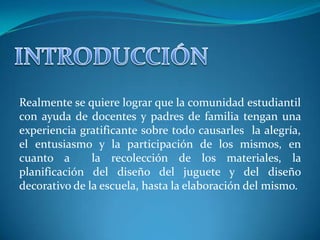 Realmente se quiere lograr que la comunidad estudiantil
con ayuda de docentes y padres de familia tengan una
experiencia gratificante sobre todo causarles la alegría,
el entusiasmo y la participación de los mismos, en
cuanto a       la recolección de los materiales, la
planificación del diseño del juguete y del diseño
decorativo de la escuela, hasta la elaboración del mismo.
 