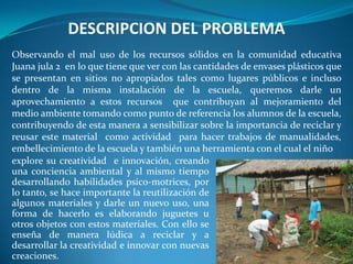 DESCRIPCION DEL PROBLEMA
Observando el mal uso de los recursos sólidos en la comunidad educativa
Juana jula 2 en lo que tiene que ver con las cantidades de envases plásticos que
se presentan en sitios no apropiados tales como lugares públicos e incluso
dentro de la misma instalación de la escuela, queremos darle un
aprovechamiento a estos recursos que contribuyan al mejoramiento del
medio ambiente tomando como punto de referencia los alumnos de la escuela,
contribuyendo de esta manera a sensibilizar sobre la importancia de reciclar y
reusar este material como actividad para hacer trabajos de manualidades,
embellecimiento de la escuela y también una herramienta con el cual el niño
explore su creatividad e innovación, creando
una conciencia ambiental y al mismo tiempo
desarrollando habilidades psico-motrices, por
lo tanto, se hace importante la reutilización de
algunos materiales y darle un nuevo uso, una
forma de hacerlo es elaborando juguetes u
otros objetos con estos materiales. Con ello se
enseña de manera lúdica a reciclar y a
desarrollar la creatividad e innovar con nuevas
creaciones.
 