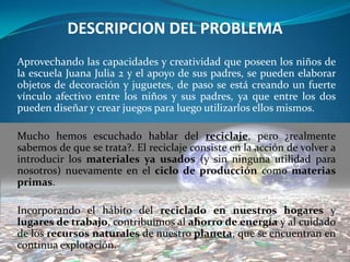 DESCRIPCION DEL PROBLEMA
Aprovechando las capacidades y creatividad que poseen los niños de
la escuela Juana Julia 2 y el apoyo de sus padres, se pueden elaborar
objetos de decoración y juguetes, de paso se está creando un fuerte
vínculo afectivo entre los niños y sus padres, ya que entre los dos
pueden diseñar y crear juegos para luego utilizarlos ellos mismos.

Mucho hemos escuchado hablar del reciclaje, pero ¿realmente
sabemos de que se trata?. El reciclaje consiste en la acción de volver a
introducir los materiales ya usados (y sin ninguna utilidad para
nosotros) nuevamente en el ciclo de producción como materias
primas.

Incorporando el hábito del reciclado en nuestros hogares y
lugares de trabajo, contribuimos al ahorro de energía y al cuidado
de los recursos naturales de nuestro planeta, que se encuentran en
continua explotación.
 