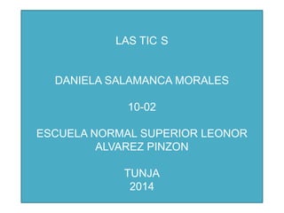 LAS TIC S
DANIELA SALAMANCA MORALES
10-02
ESCUELA NORMAL SUPERIOR LEONOR
ALVAREZ PINZON
TUNJA
2014
 