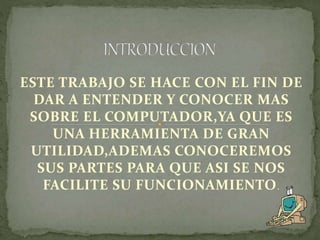 ESTE TRABAJO SE HACE CON EL FIN DE
DAR A ENTENDER Y CONOCER MAS
SOBRE EL COMPUTADOR,YA QUE ES
UNA HERRAMIENTA DE GRAN
UTILIDAD,ADEMAS CONOCEREMOS
SUS PARTES PARA QUE ASI SE NOS
FACILITE SU FUNCIONAMIENTO.
 