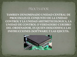 TAMBIEN DENOMINADO UNIDAD CENTRAL DE
PROCESO,ES EL CONJUNTO DE LA UNIDAD
CONTROL Y LA UNIDAD ARITMETICOLOGICA, LA
UNIDAD DE CONTROL O VERDADERO CEREBRO
DEL ORDENADOR, ES QUIEN DESCODIFICA LAS
INSTRUCCIONES (SOFTWARE) Y LAS EJECUTA.
 