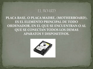 PLACA BASE, O PLACA MADRE, (MOTHERBOARD),
ES EL ELEMENTO PRINCIPAL DE TODO
ORDENADOR, EN EL QUE SE ENCUENTRAN O AL
QUE SE CONECTAN TODOS LOS DEMAS
APARATOS Y DISPOSITIVOS.
 