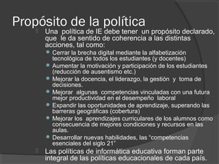 Propósito de la política Una política de IE debe tener un propósito declarado,
que le da sentido de coherencia a las distintas
acciones, tal como:
 Cerrar la brecha digital mediante la alfabetización
tecnológica de todos los estudiantes (y docentes)
 Aumentar la motivación y participación de los estudiantes
(reducción de ausentismo etc.)
 Mejorar la docencia, el liderazgo, la gestión y toma de
decisiones.
 Mejorar algunas competencias vinculadas con una futura
mejor productividad en el desempeño laboral
 Expandir las oportunidades de aprendizaje, superando las
barreras geográficas (cobertura)
 Mejorar los aprendizajes curriculares de los alumnos como
consecuencia de mejores condiciones y recursos en las
aulas.
 Desarrollar nuevas habilidades, las “competencias
esenciales del siglo 21”
 Las políticas de informática educativa forman parte
integral de las políticas educacionales de cada país.
 
