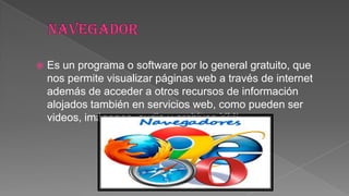 

Es un programa o software por lo general gratuito, que
nos permite visualizar páginas web a través de internet
además de acceder a otros recursos de información
alojados también en servicios web, como pueden ser
videos, imágenes, audio y archivos XML.

 