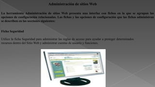Administración de sitios Web
La herramienta Administración de sitios Web presenta una interfaz con fichas en la que se agrupan las
opciones de configuración relacionadas. Las fichas y las opciones de configuración que las fichas administran
se describen en las secciones siguientes:
Ficha Seguridad
Utilice la ficha Seguridad para administrar las reglas de acceso para ayudar a proteger determinados
recursos dentro del Sitio Web y administrar cuentas de usuario y funciones.

 