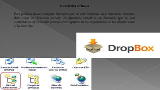 Directorios virtuales
Para publicar desde cualquier directorio que no esté contenido en el directorio principal,
debe crear un directorio virtual. Un directorio virtual es un directorio que no está
contenido en el directorio principal pero aparece en los exploradores de los clientes como
si lo estuviera.

 