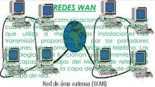 REDES WAN
Es una red de comunicaciones de datos que
cubre un área geográfica relativamente amplia y
que utiliza a menudo las instalaciones de
transmisión proporcionadas por los portadores
comunes, tales como compañías del teléfono. Las
tecnologías WAN funcionan generalmente en las
tres capas más bajas del Modelo de referencia
OSI: la capa física, la capa de enlace de datos, y
la capa de red.

 