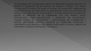

La Tecnología de la Información eleva la calidad del proceso educativo al
permitir la superación de las barreras de espacio y tiempo, una mayor
comunicación e interacción entre sus actores, la construcción distribuida de
crecientes fuentes de información, la participación activa en el proceso de
construcción colectiva de conocimiento y la potenciación de los individuos
gracias al desarrollo de las habilidades que esto implica: Mayor
comunicación, mejor administración y distribución del conocimiento,
mayores fuentes de conocimiento y oportunidades de investigación y
estudio, aprendizaje colectivo, desarrollo de habilidades adicionales ,
crecimiento como persona, mejor gestión Institucional y servicio, además de
trascender las barreras del tiempo y el espacio.

 