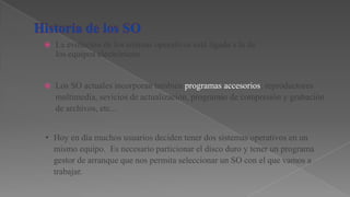 

La evolución de los sitemas operativos está ligada a la de
los equipos electrónicos.



Los SO actuales incorporan también programas accesorios: reproductores
multimedia, sevicios de actualización, programas de compresión y grabación
de archivos, etc...

• Hoy en día muchos usuarios deciden tener dos sistemas operativos en un
mismo equipo. Es necesario particionar el disco duro y tener un programa
gestor de arranque que nos permita seleccionar un SO con el que vamos a
trabajar.

 