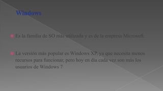 

Es la familia de SO más utilizada y es de la empresa Microsoft.



La versión más popular es Windows XP, ya que necesita menos
recursos para funcionar, pero hoy en día cada vez son más los
usuarios de Windows 7

 