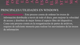 PRINCIPALES UTILIDADES EN WINDOWS


Desfragmentación : Este proceso consta de ordenar los trozos de
información distribuida a través de todo el disco, para mejorar la velocidad
de acceso y distribuir de mejor forma el espacio libre del dispositivo.
Como este proceso consta en la reorganización de partes de archivos,
requiere de suficiente memoria para realizar los movimientos de los trozos
de información

 
