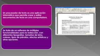 Un procesador de texto es una aplicación
informática que permite crear y editar
documentos de texto en una computadora.

Se trata de un software de múltiples
funcionalidades para la redacción, con
diferentes tipografías, tamaños de letra,
colores, tipos de párrafos, efectos artísticos y
otras opciones.

 