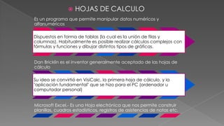 

HOJAS DE CALCULO

Es un programa que permite manipular datos numéricos y
alfanuméricos
Dispuestos en forma de tablas (la cual es la unión de filas y
columnas). Habitualmente es posible realizar cálculos complejos con
fórmulas y funciones y dibujar distintos tipos de gráficas.
Dan Bricklin es el inventor generalmente aceptado de las hojas de
cálculo
Su idea se convirtió en VisiCalc, la primera hoja de cálculo, y la
"aplicación fundamental" que se hizo para el PC (ordenador u
computador personal)
Microsoft Excel.- Es una Hoja electrónica que nos permite construir
planillas, cuadros estadísticos, registros de asistencias de notas etc.

 