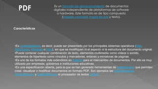 PDF

Es un formato de almacenamiento de documentos
digitales independiente de plataformas de software
o hardware. Este formato es de tipo compuesto
(imagen vectorial, mapa de bits y texto).

Características

•Es multiplataforma, es decir, puede ser presentado por los principales sistemas operativos (Mac,
GNU/Linux, Windows o Unix), sin que se modifiquen ni el aspecto ni la estructura del documento original.
•Puede contener cualquier combinación de texto, elementos multimedia como vídeos o sonido,
elementos de hipertexto como vínculos y marcadores, enlaces y miniaturas de páginas.
•Es uno de los formatos más extendidos en Internet para el intercambio de documentos. Por ello es muy
utilizado por empresas, gobiernos e instituciones educativas.
•Es una especificación abierta, para la que se han generado herramientas de software libre que permiten
crear, visualizar o modificar documentos en formato PDF. Son ejemplos las suite ofimáticas
LibreOffice.org y OpenOffice.org el procesador de textos LaTeX.

 