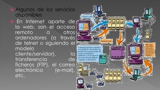 Algunos de los servicios
disponibles
 En Internet aparte de
la web, son el acceso
remoto
a
otros
ordenadores (a través
de telnet o siguiendo el
modelo
cliente/servidor),
la
transferencia
de
ficheros (FTP), el correo
electrónico
(e-mail),
etc.


 