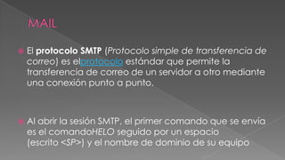 

El protocolo SMTP (Protocolo simple de transferencia de
correo) es elprotocolo estándar que permite la
transferencia de correo de un servidor a otro mediante
una conexión punto a punto.



Al abrir la sesión SMTP, el primer comando que se envía
es el comandoHELO seguido por un espacio
(escrito <SP>) y el nombre de dominio de su equipo

 
